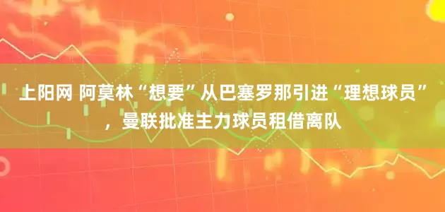 上阳网 阿莫林“想要”从巴塞罗那引进“理想球员”，曼联批准主力球员租借离队