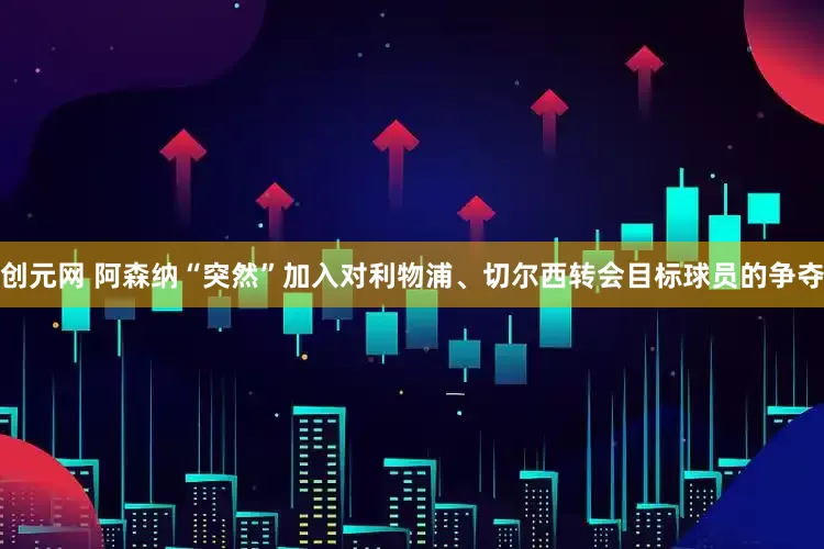 创元网 阿森纳“突然”加入对利物浦、切尔西转会目标球员的争夺