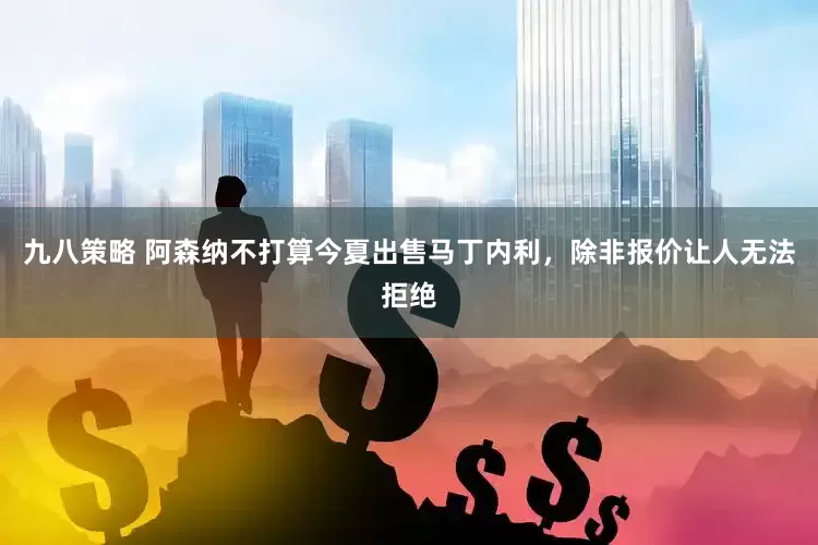 九八策略 阿森纳不打算今夏出售马丁内利，除非报价让人无法拒绝
