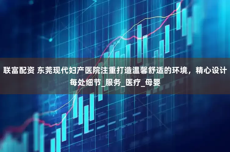 联富配资 东莞现代妇产医院注重打造温馨舒适的环境，精心设计每处细节_服务_医疗_母婴