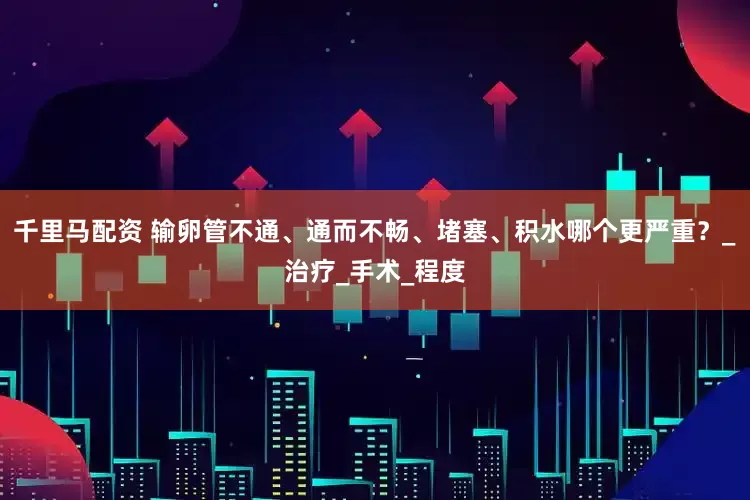 千里马配资 输卵管不通、通而不畅、堵塞、积水哪个更严重？_治疗_手术_程度