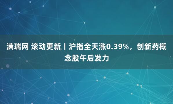 满瑞网 滚动更新丨沪指全天涨0.39%，创新药概念股午后发力