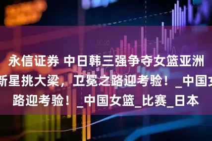 永信证券 中日韩三强争夺女篮亚洲杯冠军，18岁新星挑大梁，卫冕之路迎考验！_中国女篮_比赛_日本