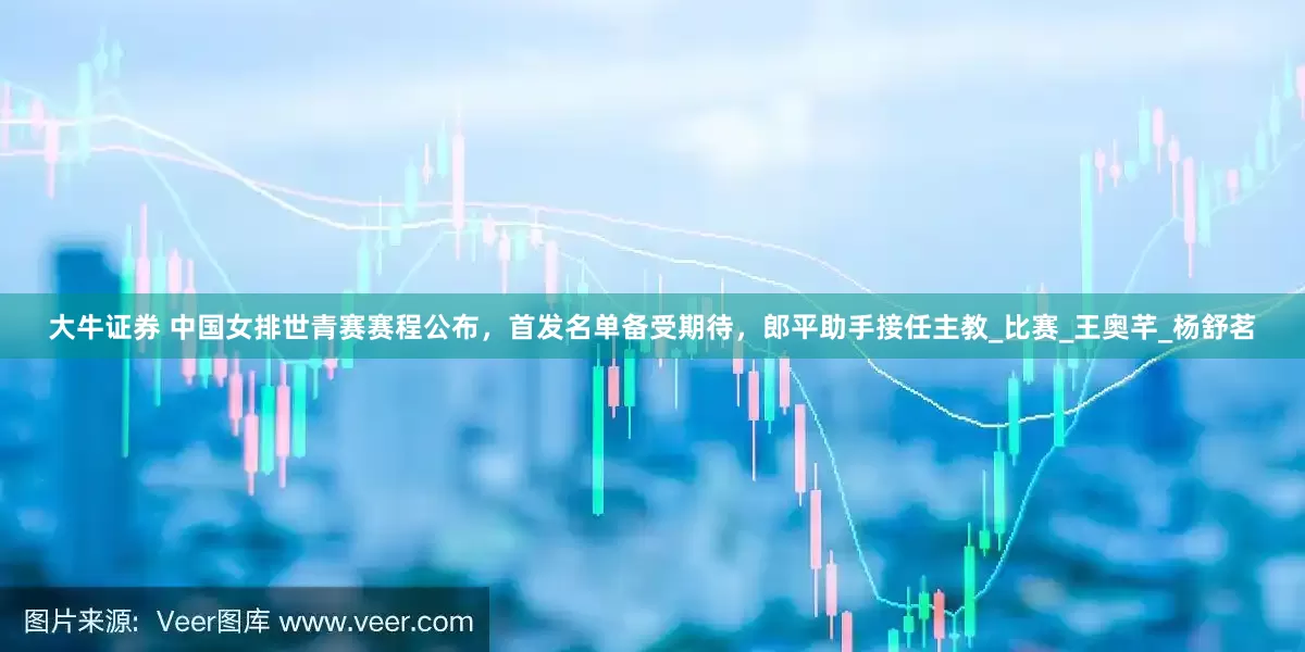 大牛证券 中国女排世青赛赛程公布，首发名单备受期待，郎平助手接任主教_比赛_王奥芊_杨舒茗
