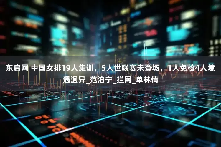 东启网 中国女排19人集训，5人世联赛未登场，1人免检4人境遇迥异_范泊宁_拦网_单林倩