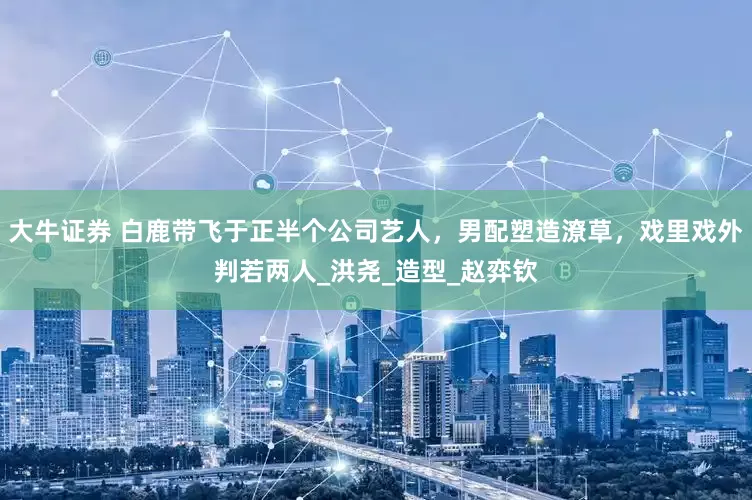 大牛证券 白鹿带飞于正半个公司艺人，男配塑造潦草，戏里戏外判若两人_洪尧_造型_赵弈钦