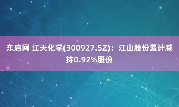 东启网 江天化学(300927.SZ)：江山股份累计减持0.92%股份