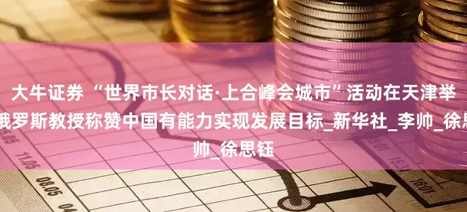 大牛证券 “世界市长对话·上合峰会城市”活动在天津举办 俄罗斯教授称赞中国有能力实现发展目标_新华社_李帅_徐思钰