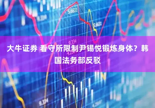 大牛证券 看守所限制尹锡悦锻炼身体？韩国法务部反驳