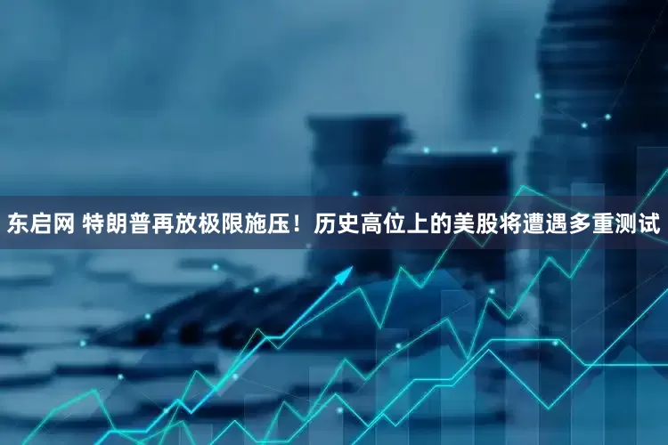 东启网 特朗普再放极限施压！历史高位上的美股将遭遇多重测试