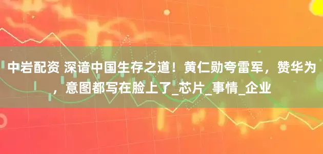 中岩配资 深谙中国生存之道！黄仁勋夸雷军，赞华为，意图都写在脸上了_芯片_事情_企业