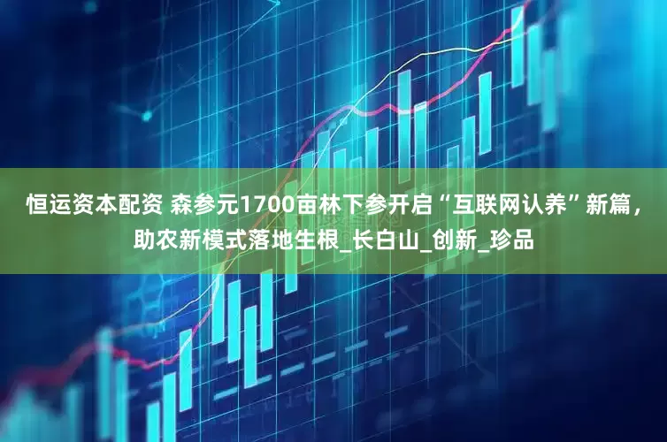 恒运资本配资 森参元1700亩林下参开启“互联网认养”新篇，助农新模式落地生根_长白山_创新_珍品