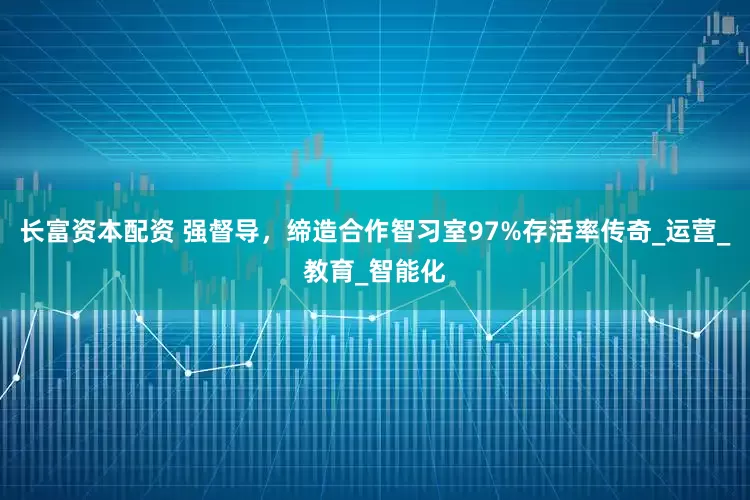长富资本配资 强督导，缔造合作智习室97%存活率传奇_运营_教育_智能化