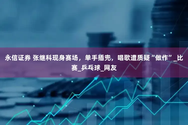 永信证券 张继科现身赛场，单手插兜，唱歌遭质疑“做作”_比赛_乒乓球_网友