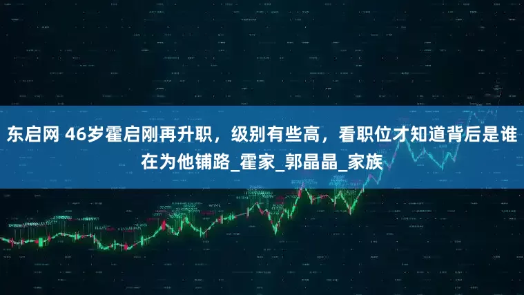 东启网 46岁霍启刚再升职，级别有些高，看职位才知道背后是谁在为他铺路_霍家_郭晶晶_家族