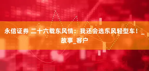 永信证券 二十六载东风情：我还会选东风轻型车！_故事_客户