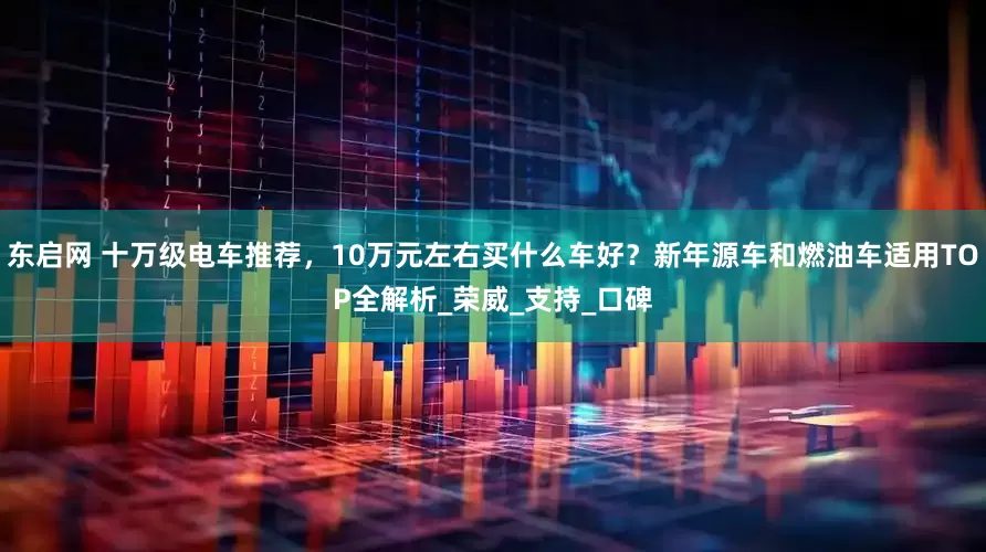 东启网 十万级电车推荐，10万元左右买什么车好？新年源车和燃油车适用TOP全解析_荣威_支持_口碑