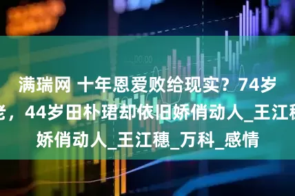 满瑞网 十年恩爱败给现实？74岁王石日益衰老，44岁田朴珺却依旧娇俏动人_王江穗_万科_感情