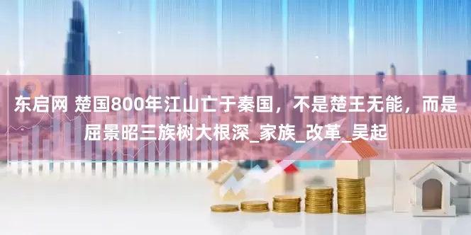 东启网 楚国800年江山亡于秦国，不是楚王无能，而是屈景昭三族树大根深_家族_改革_吴起