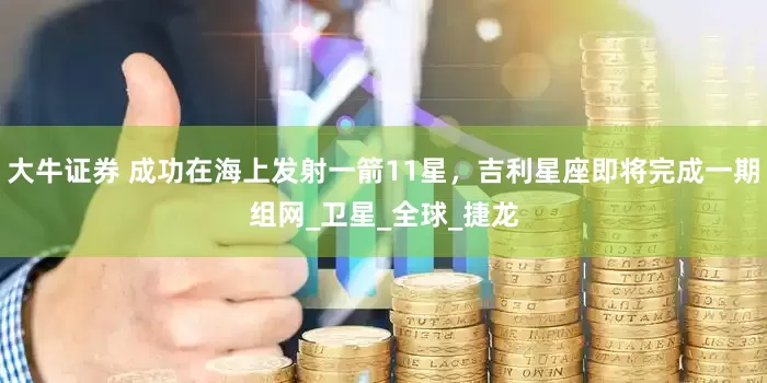 大牛证券 成功在海上发射一箭11星，吉利星座即将完成一期组网_卫星_全球_捷龙
