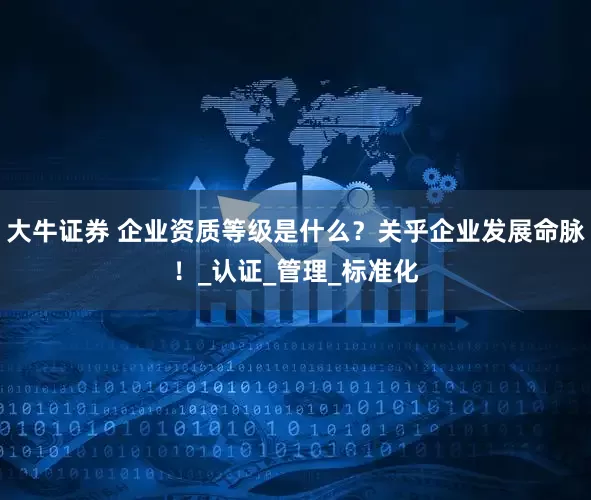 大牛证券 企业资质等级是什么？关乎企业发展命脉！_认证_管理_标准化