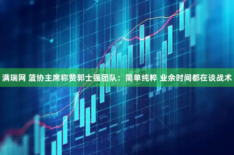 满瑞网 篮协主席称赞郭士强团队：简单纯粹 业余时间都在谈战术