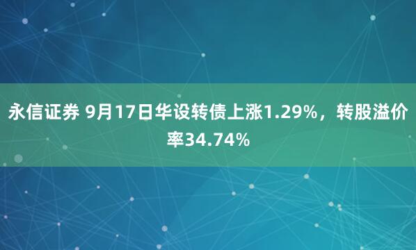 永信证券 9月17日华设转债上涨1.29%，转股溢价率34.74%