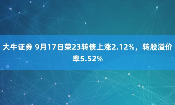 大牛证券 9月17日荣23转债上涨2.12%，转股溢价率5.52%