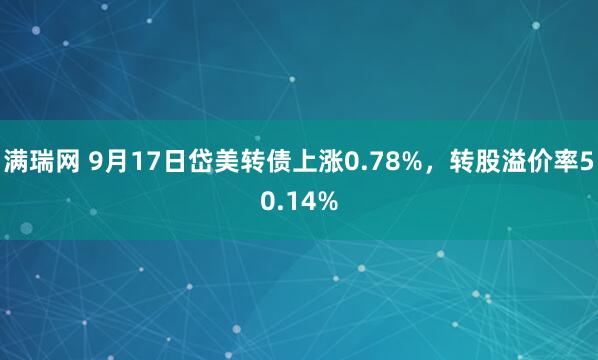 满瑞网 9月17日岱美转债上涨0.78%，转股溢价率50.14%