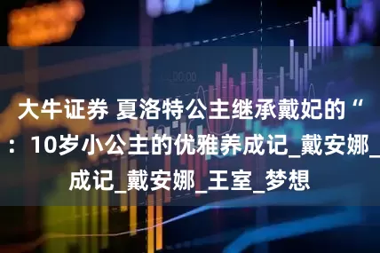 大牛证券 夏洛特公主继承戴妃的“芭蕾基因”：10岁小公主的优雅养成记_戴安娜_王室_梦想