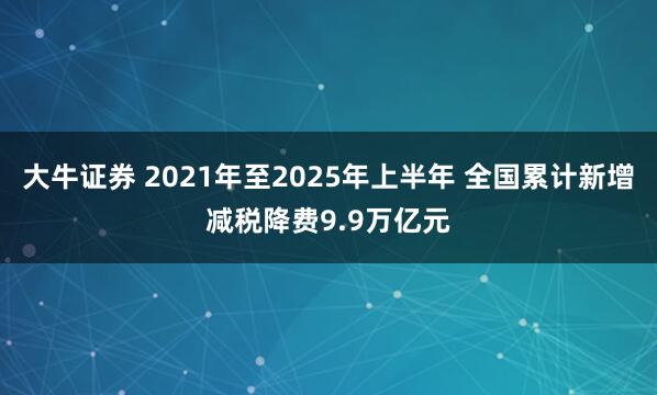 大牛证券 2021年至2025年上半年 全国累计新增减税降费9.9万亿元