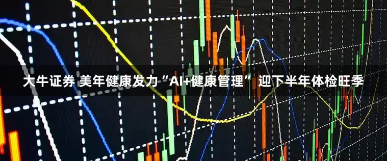 大牛证券 美年健康发力“AI+健康管理” 迎下半年体检旺季