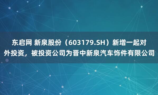东启网 新泉股份（603179.SH）新增一起对外投资，被投资公司为晋中新泉汽车饰件有限公司