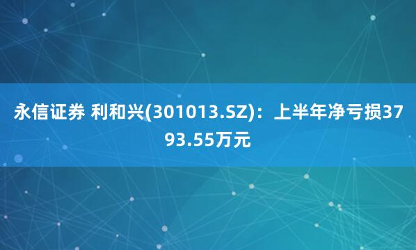 永信证券 利和兴(301013.SZ)：上半年净亏损3793.55万元