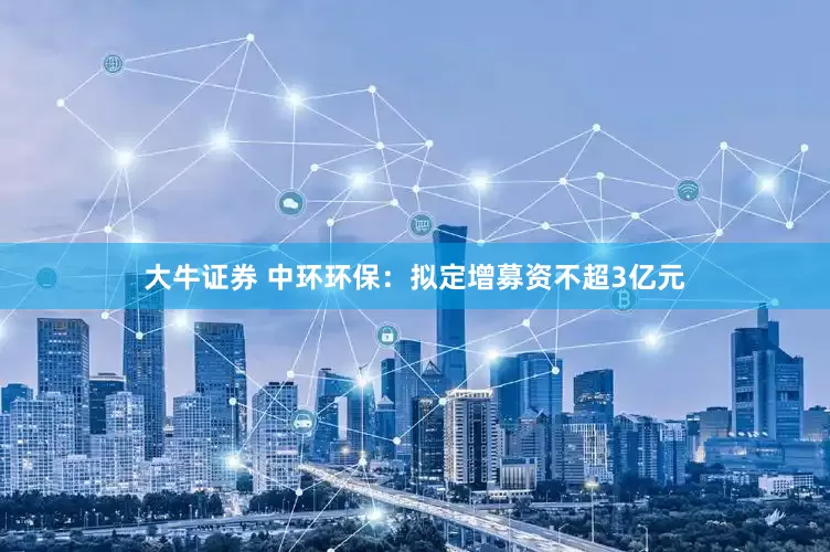大牛证券 中环环保：拟定增募资不超3亿元