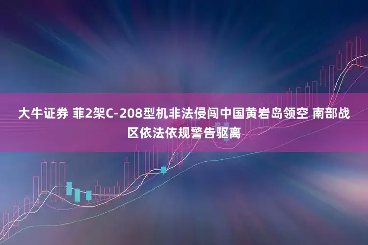 大牛证券 菲2架C-208型机非法侵闯中国黄岩岛领空 南部战区依法依规警告驱离