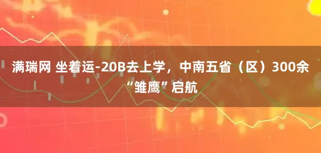 满瑞网 坐着运-20B去上学，中南五省（区）300余“雏鹰”启航